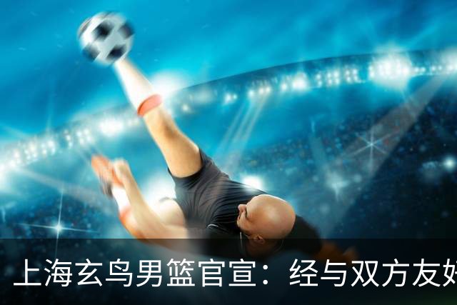 上海玄鸟男篮官宣：经与双方友好协商一致 景天雨加盟上海玄鸟