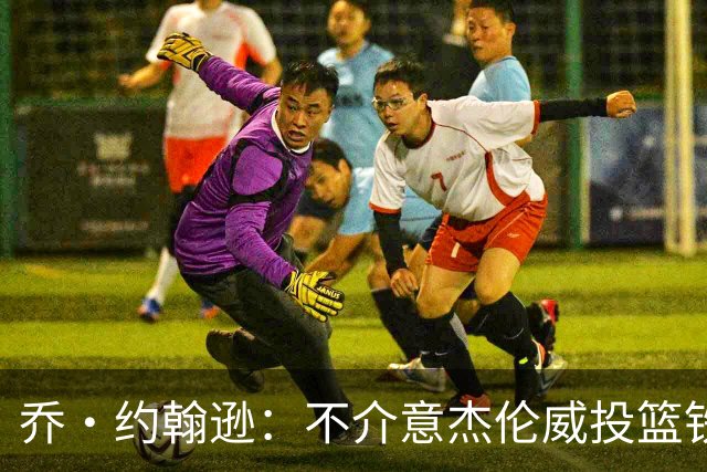 乔·约翰逊：不介意杰伦威投篮铁，他能冲击篮筐还能防守