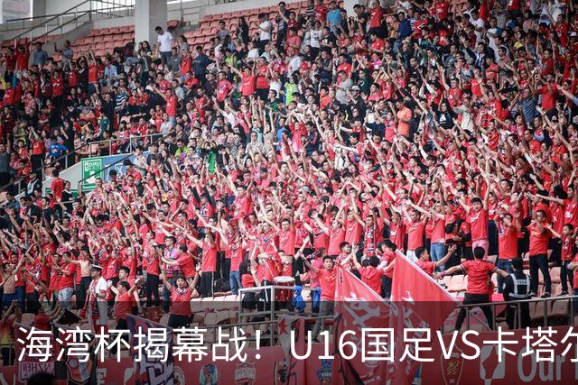 海湾杯揭幕战！U16国足VS卡塔尔首发：刘凯源领衔强阵 吴比乐替补